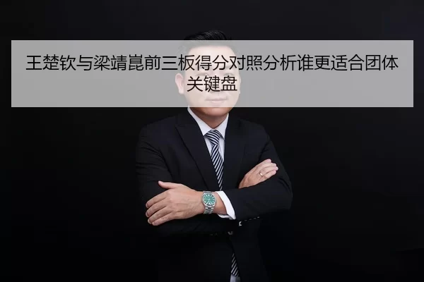 王楚钦与梁靖崑前三板得分对照分析谁更适合团体关键盘
