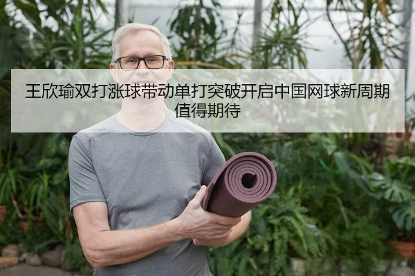 王欣瑜双打涨球带动单打突破开启中国网球新周期值得期待