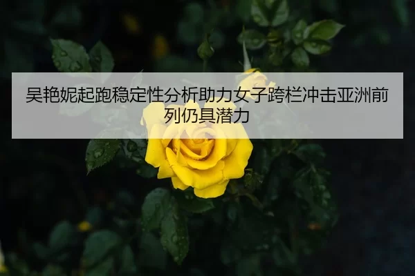 吴艳妮起跑稳定性分析助力女子跨栏冲击亚洲前列仍具潜力