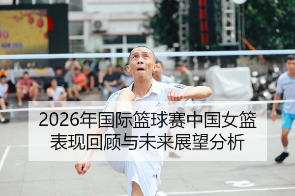 2026年国际篮球赛中国女篮表现回顾与未来展望分析