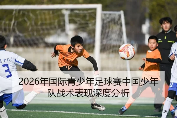 2026年国际青少年足球赛中国少年队战术表现深度分析