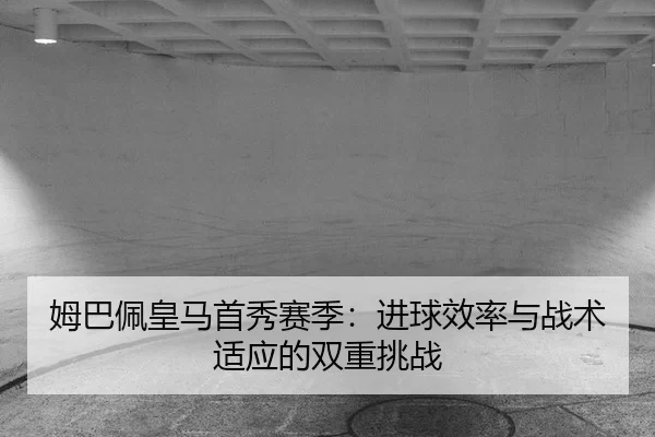 姆巴佩皇马首秀赛季：进球效率与战术适应的双重挑战