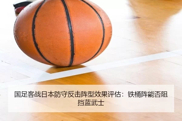 国足客战日本防守反击阵型效果评估：铁桶阵能否阻挡蓝武士