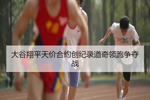 大谷翔平天价合约创纪录道奇领跑争夺战