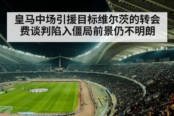 皇马中场引援目标维尔茨的转会费谈判陷入僵局前景仍不明朗