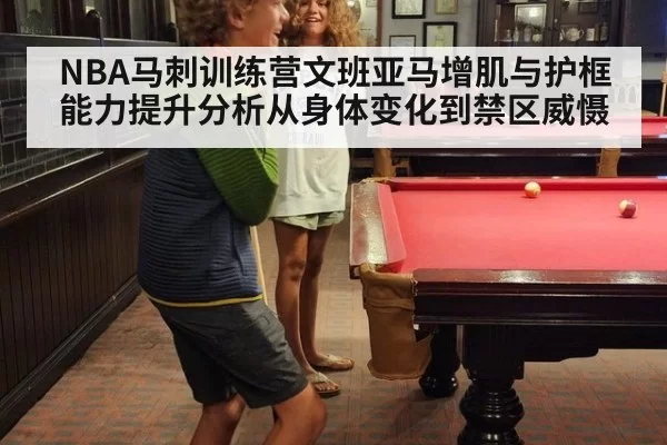 NBA马刺训练营文班亚马增肌与护框能力提升分析从身体变化到禁区威慑